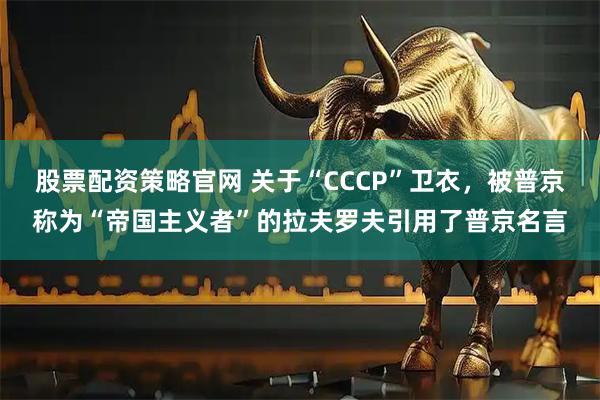 股票配资策略官网 关于“CCCP”卫衣，被普京称为“帝国主义者”的拉夫罗夫引用了普京名言