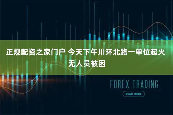 正规配资之家门户 今天下午川环北路一单位起火 无人员被困
