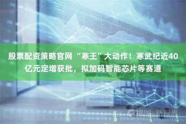 股票配资策略官网 “寒王”大动作！寒武纪近40亿元定增获批，拟加码智能芯片等赛道