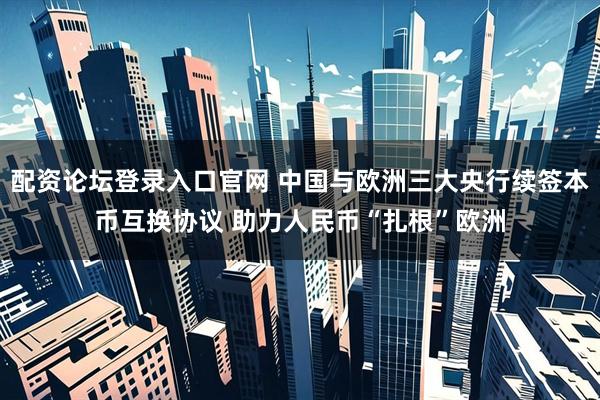 配资论坛登录入口官网 中国与欧洲三大央行续签本币互换协议 助力人民币“扎根”欧洲