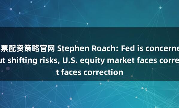 股票配资策略官网 Stephen Roach: Fed is concerned about shifting risks, U.S. equity market faces correction