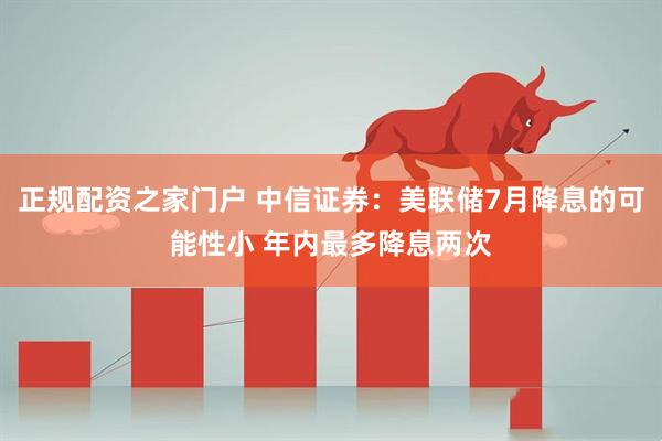 正规配资之家门户 中信证券：美联储7月降息的可能性小 年内最多降息两次