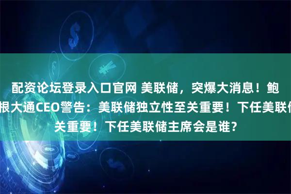 配资论坛登录入口官网 美联储，突爆大消息！鲍威尔悬了？摩根大通CEO警告：美联储独立性至关重要！下任美联储主席会是谁？