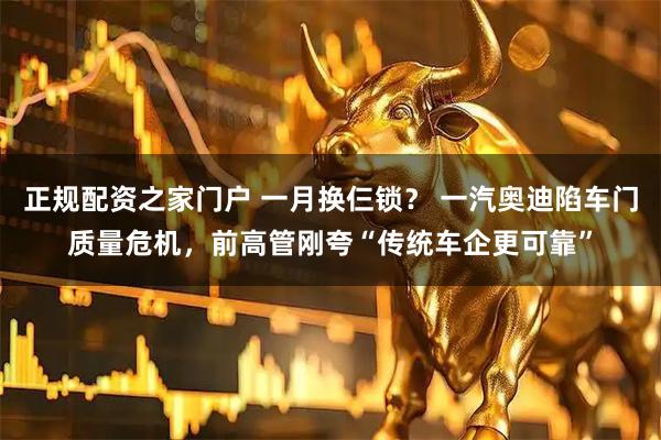 正规配资之家门户 一月换仨锁？ 一汽奥迪陷车门质量危机，前高管刚夸“传统车企更可靠”