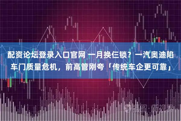 配资论坛登录入口官网 一月换仨锁？一汽奥迪陷车门质量危机，前高管刚夸「传统车企更可靠」
