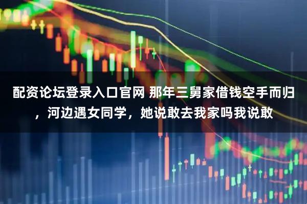 配资论坛登录入口官网 那年三舅家借钱空手而归，河边遇女同学，她说敢去我家吗我说敢
