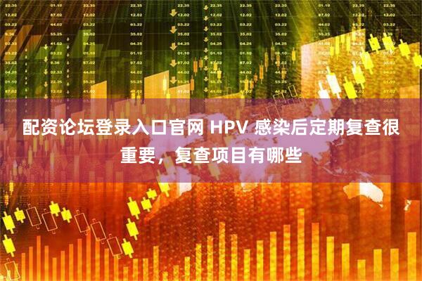 配资论坛登录入口官网 HPV 感染后定期复查很重要，复查项目有哪些