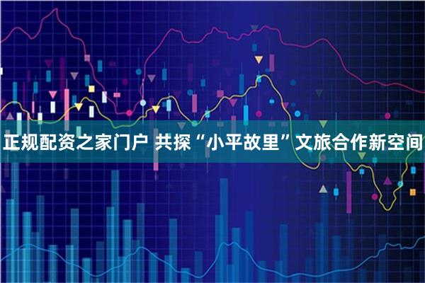 正规配资之家门户 共探“小平故里”文旅合作新空间