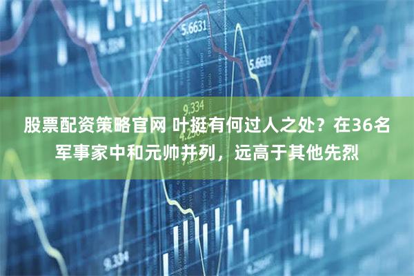 股票配资策略官网 叶挺有何过人之处？在36名军事家中和元帅并列，远高于其他先烈