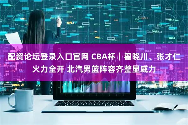 配资论坛登录入口官网 CBA杯｜翟晓川、张才仁火力全开 北汽男篮阵容齐整显威力
